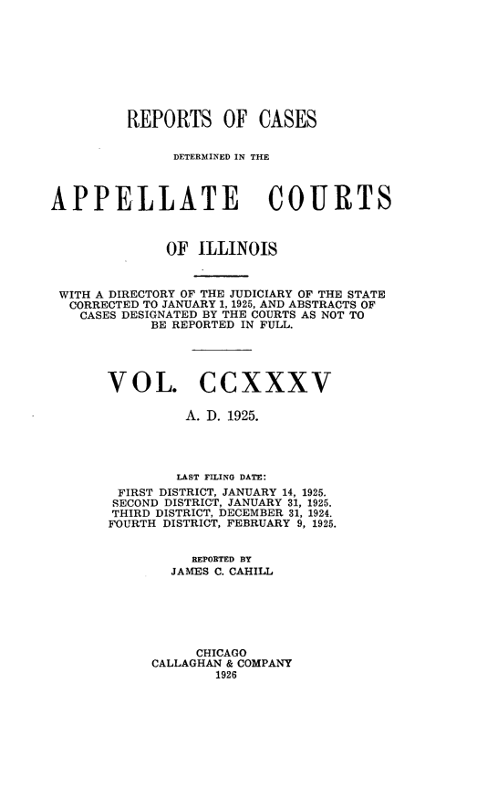 handle is hein.statereports/rcdappcill0235 and id is 1 raw text is: 









         REPORTS OF CASES


               DETERMINED IN THE



APPELLATE COURTS



              OF  ILLINOIS



 WITH A DIRECTORY OF THE JUDICIARY OF THE STATE
 CORRECTED TO JANUARY 1, 1925, AND ABSTRACTS OF
   CASES DESIGNATED BY THE COURTS AS NOT TO
            BE REPORTED IN FULL.





       VOL.CCXXXV

                A. D. 1925.




                LAST FILING DATE:
        FIRST DISTRICT, JANUARY 14, 1925.
        SECOND DISTRICT, JANUARY 31, 1925.
        THIRD DISTRICT, DECEMBER 31, 1924.
        FOURTH DISTRICT, FEBRUARY 9, 1925.


                 REPORTED BY
              JAMES C. CAHILL






                 CHICAGO
            CALLAGHAN & COMPANY
                    1926


