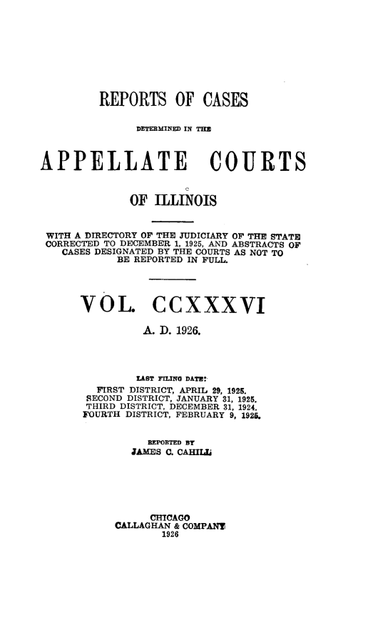 handle is hein.statereports/rcdappcill0236 and id is 1 raw text is: 









         REPORTS OF CASES


               DETERMINED IN THE



APPELLATE COURTS



              OF ILLINOIS


 WITH A DIRECTORY OF THE JUDICIARY OF THE STATE
 CORRECTED TO DECEMBER 1, 1925, AND ABSTRACTS OF
   CASES DESIGNATED BY THE COURTS AS NOT TO
            BE REPORTED IN FULL.




      VOL. CCXXXVI

                A. I. 1926.




                LAST FILING DATE:
         FIRST DISTRICT, APRIL 29, 1925.
       SECOND DISTRICT, JANUARY 31, 1925.
       THIRD DISTRICT, DECEMBER 31, 1924.
       FOURTH DISTRICT, FEBRUARY 9, 1925.


                REPORTED BY
              JAMES C. CAHIIL






                 CHICAGO
           CALLAGHAN & COMPANY
                   1926


