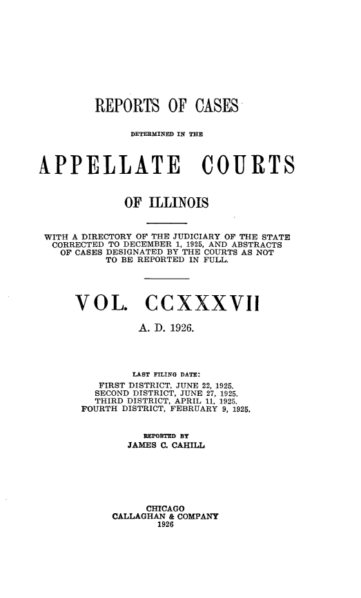 handle is hein.statereports/rcdappcill0237 and id is 1 raw text is: 











         REPORTS OF CASES


               DETERMINED IN T=E



APPELLATE COURTS



              OF ILLINOIS



 WITH A DIRECTORY OF THE JUDICIARY OF THE STATE
 CORRECTED TO DECEMBER 1, 1925, AND ABSTRACTS
   OF CASES DESIGNATED BY THE COURTS AS NOT
           TO BE REPORTED IN FULL.





      VOL. CCXXXVII

                A. D. 1926.




                LAST FILING DATE:
         FIRST DISTRICT, JUNE 22, 1925.
         SECOND DISTRICT, JUNE 27, 1925.
         THIRD DISTRICT, APRIL 11, 1925.
       FOURTH DISTRICT, FEBRUARY 9, 1925.


                 REPORTED BY
              JAMES C. CAHILL






                 CHICAGO
            CALLAGHAN & COMPANY
                   1926


