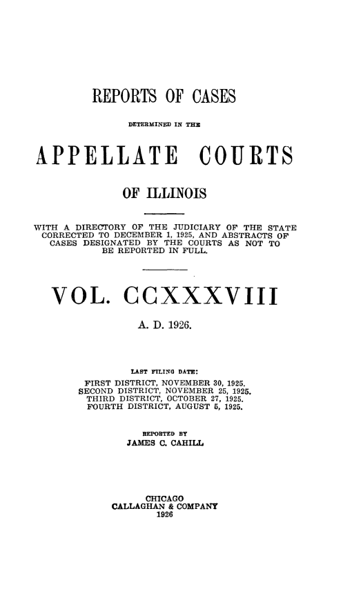 handle is hein.statereports/rcdappcill0238 and id is 1 raw text is: 










         REPORTS OF CASES


               DETEBMINED IN THE



APPELLATE COURTS



              OF  ILLINOIS



WITH A DIRECTORY OF THE JUDICIARY OF THE STATE
CORRECTED TO DECEMBER 1, 1925, AND ABSTRACTS OF
   CASES DESIGNATED BY THE COURTS AS NOT TO
           BE REPORTED IN FULL.





   VOL. CCXXXVIII


                A. D. 1926.




                LAST FILING DATE:
        FIRST DISTRICT, NOVEMBER 30, 1925.
        SECOND DISTRICT, NOVEMBER 25, 1925.
        THIRD DISTRICT, OCTOBER 27, 1925.
        FOURTH DISTRICT, AUGUST 5, 1925.


                 BEPORTED BY
              JAMES C. CAHILL






                 CHICAGO
            CALLAGHAN & COMPANY
                   1926


