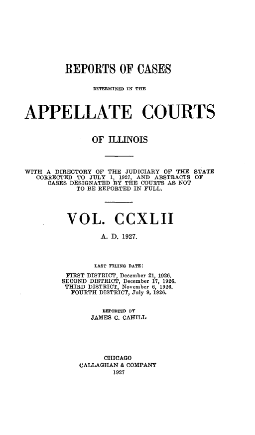 handle is hein.statereports/rcdappcill0242 and id is 1 raw text is: 









         REPORTS OF CASES

               DETERMINED IN THM



APPELLATE COURTS



               OF  ILLINOIS




WITH A DIRECTORY OF THE JUDICIARY OF THE STATE
   CORRECTED TO JULY 1, 1927, AND ABSTRACTS OF
     CASES DESIGNATED BY THE COURTS AS NOT
            TO BE REPORTED IN FULL.




          VOL. CCXLII

                 A. D. 1927.



                 LAST FILING DATE:
         FIRST DISTRICT, December 21, 1926.
         SECOND DISTRICT, December 17, 1926.
         THIRD DISTRICT, November 6, 1926.
         FOURTH  DISTRICT, July 9, 1926.


                  REPORTED BY
               JAMES C. CAHILL





                  CHICAGO
            CALLAGHAN & COMPANY
                    1927


