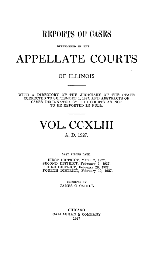 handle is hein.statereports/rcdappcill0243 and id is 1 raw text is: 








          REPORTS OF CASES

               DETERMINED IN THE



APPELLATE COURTS



                OF ILLINOIS




 WITH A DIRECTORY OF THE JUDICIARY OF THE STATE
   CORRECTED TO SEPTEMBER 1, 1927, AND ABSTRACTS OF
     CASES DESIGNATED BY THE COURTS AS NOT
            TO BE REPORTED IN FULL.





         VOL. CCXLIII

                  A. D. 1927.




                  LAST FILING DATE:
            FIRST DISTRICT, March 2, 1927.
          SECOND DISTRICT, February 1, 1927.
          THIRD DISTRICT, February 28, 1927.
          FOURTH DISTRICT, February 19, 1927.


                   REPORTED BY
                JAMES C. CAHILL





                   CHICAGO
             CALLAGHAN & COMPANY
                     1927


