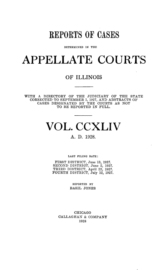 handle is hein.statereports/rcdappcill0244 and id is 1 raw text is: 








          REPORTS OF CASES

               DETERMINED IN THE



APPELLATE COURTS



               OF  ILLINOIS




 WITH A DIRECTORY OF THE JUDICIARY OF THE STATE
   CORRECTED TO SEPTEMBER 1, 1927, AND ABSTRACTS OF
     CASES DESIGNATED BY THE COURTS AS NOT
            TO BE REPORTED IN FULL.





        VOL. CCXLIV

                 A. D. 1928.




                 LAST FILING DATE:
            FIRST DISTRICT, June 13, 1927.
            SECOND DISTRICT, June 2, 1927.
            THIRD DISTRICT, April 22, 1927.
            FOURTH DISTRICT, July 12, 1927.


                  REPORTED BY
                  BASIL JONES





                  CHICAGO
             CALLAGHAN & COMPANY
                    1928


