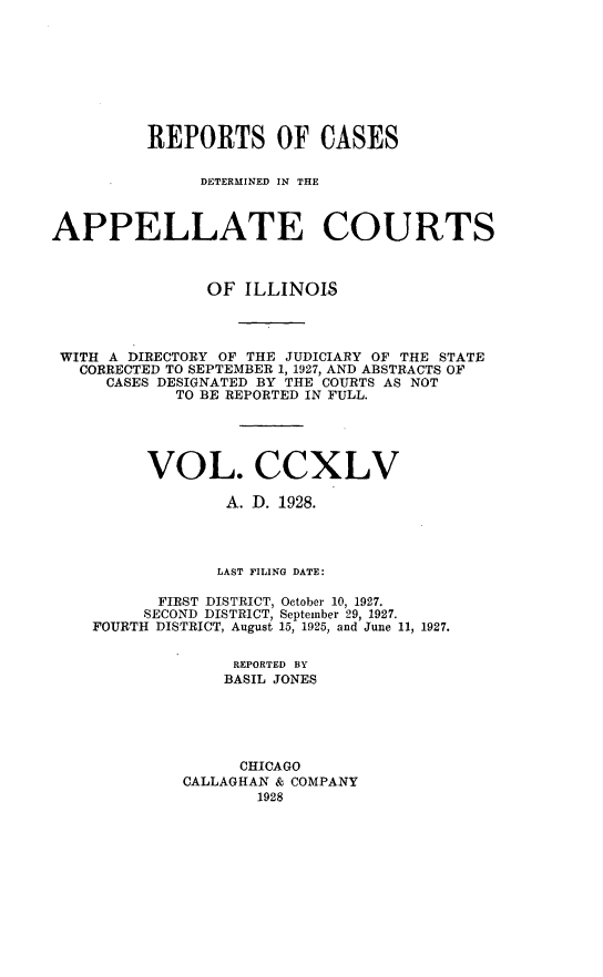 handle is hein.statereports/rcdappcill0245 and id is 1 raw text is: 








          REPORTS OF CASES

               DETERMINED IN THE



APPELLATE COURTS



                OF ILLINOIS



 WITH A DIRECTORY OF THE JUDICIARY OF THE STATE
   CORRECTED TO SEPTEMBER 1, 1927, AND ABSTRACTS OF
     CASES DESIGNATED BY THE COURTS AS NOT
            TO BE REPORTED IN FULL.





          VOL. CCXLV

                 A. D. 1928.




                 LAST FILING DATE:

           FIRST DISTRICT, October 10, 1927.
         SECOND DISTRICT, September 29, 1927.
    FOURTH DISTRICT, August 15, 1925, and June 11, 1927.

                  REPORTED BY
                  BASIL JONES





                  CHICAGO
             CALLAGHAN & COMPANY
                     1928



