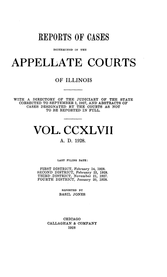 handle is hein.statereports/rcdappcill0247 and id is 1 raw text is: 








          REPORTS OF CASES

               DETERMINED IN THE



APPELLATE COURTS



                OF ILLINOIS




 WITH A DIRECTORY OF THE JUDICIARY OF THE STATE
   CORRECTED TO SEPTEMBER 1, 1927, AND ABSTRACTS OF
     CASES DESIGNATED BY THE COURTS AS NOT
            TO BE REPORTED IN FULL.





        VOL. CCXLVII

                 A. D. 1928.




                 LAST FILING DATE:

          FIRST DISTRICT, February 14, 1928.
          SECOND DISTRICT, February 23, 1928.
          THIRD DISTRICT, November 21, 1927.
          FOURTH DISTRICT, January 20, 1928.

                  REPORTED BY
                  BASIL JONES





                  CHICAGO
             CALLAGHAN & COMPANY
                    1928


