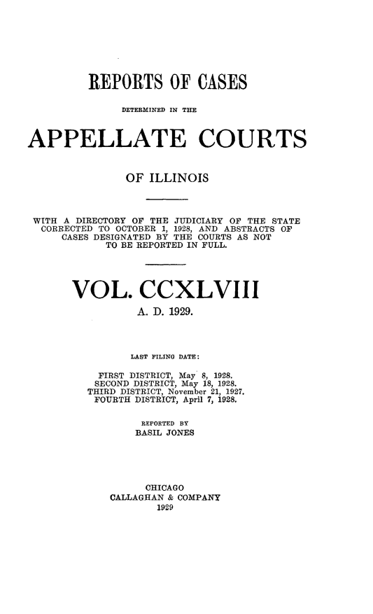 handle is hein.statereports/rcdappcill0248 and id is 1 raw text is: 








         REPORTS OF CASES

               DETERMINED IN THE



APPELLATE COURTS



               OF  ILLINOIS



 WITH A DIRECTORY OF THE JUDICIARY OF THE STATE
 CORRECTED TO OCTOBER 1, 1928, AND ABSTRACTS OF
     CASES DESIGNATED BY THE COURTS AS NOT
            TO BE REPORTED IN FULL.





       VOL. CCXLVIII

                 A. I. 1929.




                 LAST FILING DATE:

           FIRST DISTRICT, May 8, 1928.
           SECOND DISTRICT, May 18, 1928.
         THIRD DISTRICT, November 21, 1927.
         FOURTH  DISTRICT, April 7, 1928.

                  REPORTED BY
                  BASIL JONES





                  CHICAGO
             CALLAGHAN & COMPANY
                    1929


