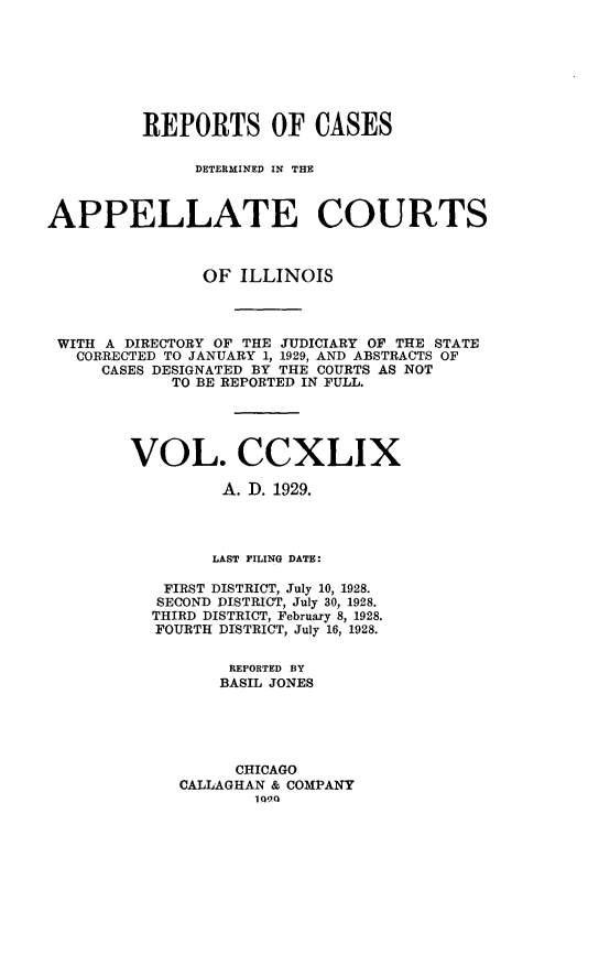 handle is hein.statereports/rcdappcill0249 and id is 1 raw text is: 







         REPORTS OF CASES

               DETERMINED IN THE



APPELLATE COURTS



               OF  ILLINOIS




 WITH A DIRECTORY OF THE JUDICIARY OF THE STATE
   CORRECTED TO JANUARY 1, 1929, AND ABSTRACTS OF
     CASES DESIGNATED BY THE COURTS AS NOT
            TO BE REPORTED IN FULL.




        VOL. CCXLIX

                 A. D. 1929.




                 LAST FILING DATE:

            FIRST DISTRICT, July 10, 1928.
            SECOND DISTRICT, July 30, 1928.
          THIRD DISTRICT, February 8, 1928.
          FOURTH DISTRICT, July 16, 1928.

                  REPORTED BY
                  BASIL JONES





                  CHICAGO
             CALLAGHAN & COMPANY
                     1090


