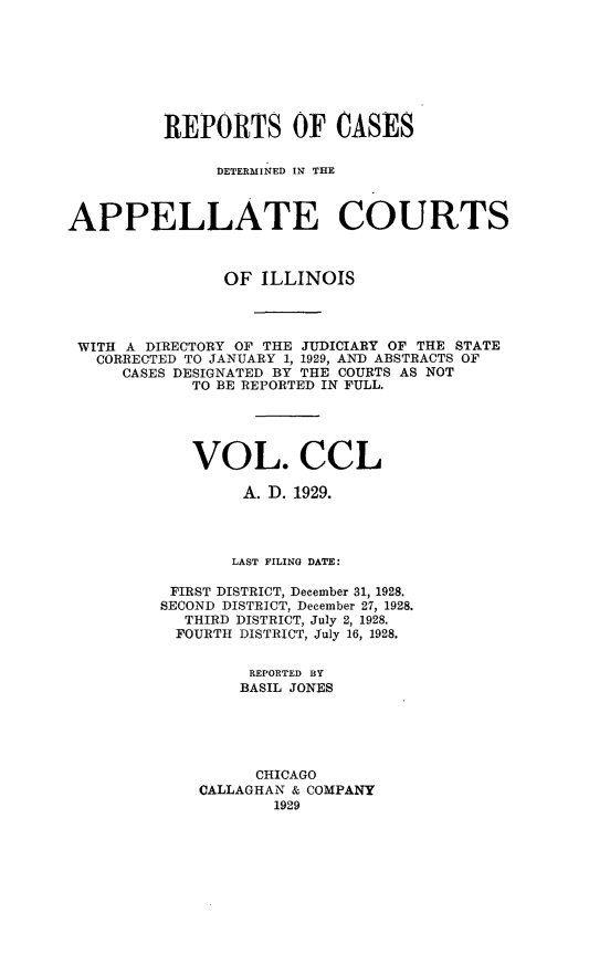 handle is hein.statereports/rcdappcill0250 and id is 1 raw text is: 








          REPORTS OF CASES

               DETERMINED IN THE



APPELLATE COURTS



                OF  ILLINOIS




 WITH A DIRECTORY OF THE JUDICIARY OF THE STATE
   CORRECTED TO JANUARY 1, 1929, AND ABSTRACTS OF
      CASES DESIGNATED BY THE COURTS AS NOT
             TO BE REPORTED IN FULL.





             VOL. CCL

                  A. D. 1929.




                  LAST FILING DATE:

          FIRST DISTRICT, December 31, 1928.
          SECOND DISTRICT, December 27, 1928.
            THIRD DISTRICT, July 2, 1928.
            FOURTH DISTRICT, July 16, 1928.


                  REPORTED BY
                  BASIL JONES





                  CHICAGO
             CALLAGHAN & COMPANY
                     1929


