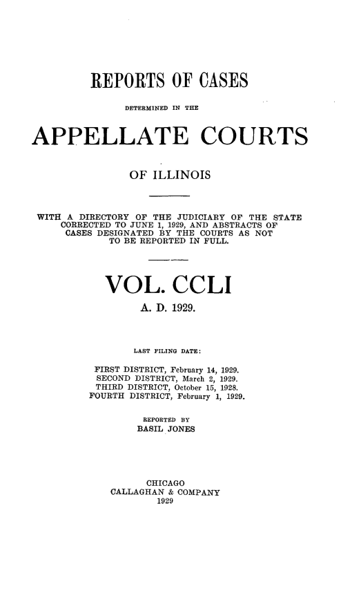 handle is hein.statereports/rcdappcill0251 and id is 1 raw text is: 








          REPORTS OF CASES

               DETERMINED IN THE



APPELLATE COURTS



                OF  ILLINOIS




 WITH A DIRECTORY OF THE JUDICIARY OF THE STATE
     CORRECTED TO JUNE 1, 1929, AND ABSTRACTS OF
     CASES DESIGNATED BY THE COURTS AS NOT
             TO BE REPORTED IN FULL.




             VOL. CCLI

                  A. D. 1929.




                  LAST FILING DATE:

          FIRST DISTRICT, February 14, 1929.
          SECOND DISTRICT, March 2, 1929.
          THIRD DISTRICT, October 15, 1928.
          FOURTH DISTRICT, February 1, 1929.

                  REPORTED BY
                  BASIL JONES





                  CHICAGO
             CALLAGHAN & COMPANY
                    1929


