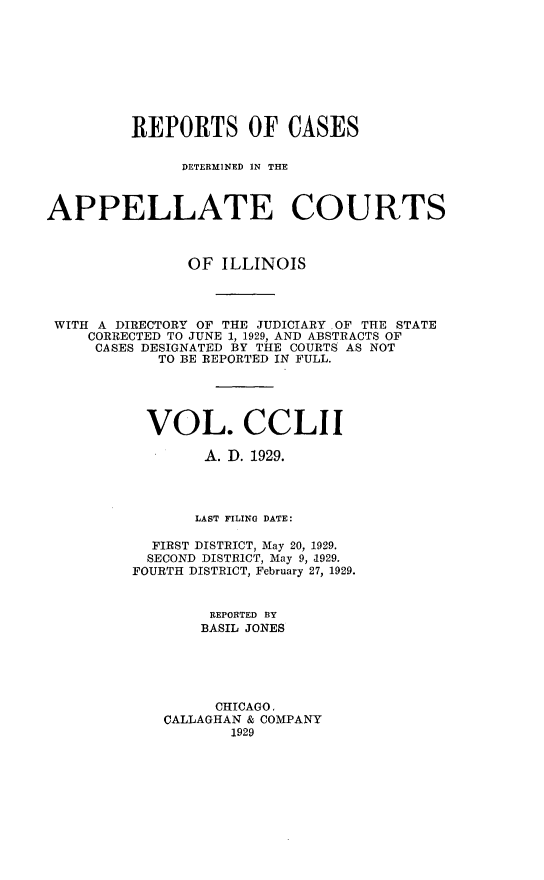 handle is hein.statereports/rcdappcill0252 and id is 1 raw text is: 









         REPORTS OF CASES

               DE~TERMINED IN THE



APPELLATE COURTS



               OF  ILLINOIS




 WITH A DIRECTORY OF THE JUDICIARY OF THE STATE
    CORRECTED TO JUNE 1, 1929, AND ABSTRACTS OF
    CASES DESIGNATED BY THE COURTS AS NOT
            TO BE REPORTED IN FULL.





            VOL. CCLII

                 A. D. 1929.




                 LAST FILING DATE:

           FIRST DISTRICT, May 20, 1929.
           SECOND DISTRICT, May 9, 1929.
         FOURTH DISTRICT, February 27, 1929.


                  REPORTED BY
                  BASIL JONES





                  CHICAGO,
             CALLAGHAN & COMPANY
                    1929


