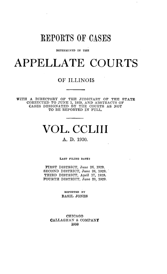 handle is hein.statereports/rcdappcill0253 and id is 1 raw text is: 








         REPORTS OF CASES

               DETERMINED IN THE



APPELLATE COURTS



                OF ILLINOIS




 WITH A DIRECTORY OF THE JUDICIARY OF THE STATE
    CORRECTED TO JUNE 1, 1929, AND ABSTRACTS OF
    CASES DESIGNATED BY THE COURTS AS NOT
            TO BE REPORTED IN FULL.





          VOL. CCLIII

                 A. I). 1930.




                 LAST FILING DATE:

           FIRST DISTRICT, June 26, 1929.
           SECOND DISTRICT, June 26, 1929.
           THIRD DISTRICT, April 17, 1929.
           FOURTH DISTRICT, June 20, 1929.


                  REPORTED BY
                  BASIL JONES




                  CHICAGO
             CALLAGHAN & COMPANY
                    1930


