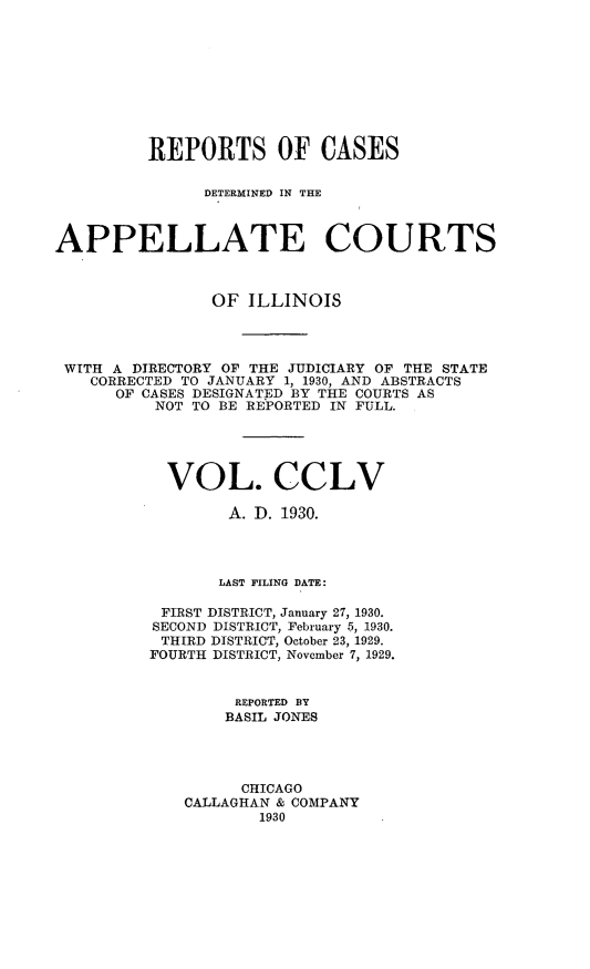 handle is hein.statereports/rcdappcill0255 and id is 1 raw text is: 










         REPORTS OF CASES

               DETERMINED IN THE



APPELLATE COURTS



                OF  ILLINOIS




 WITH A DIRECTORY OF THE JUDICIARY OF THE STATE
    CORRECTED TO JANUARY 1, 1930, AND ABSTRACTS
      OF CASES DESIGNATED BY THE COURTS AS
          NOT TO BE REPORTED IN FULL.





          VOL. CCLV

                  A. D. 1930.




                  LAST FILING DATE:

           FIRST DISTRICT, January 27, 1930.
           SECOND DISTRICT, February 5, 1930.
           THIRD DISTRICT, October 23, 1929.
           FOURTH DISTRICT, November 7, 1929.


                  REPORTED BY
                  BASIL JONES




                  CHICAGO
             CALLAGHAN & COMPANY
                     1930


