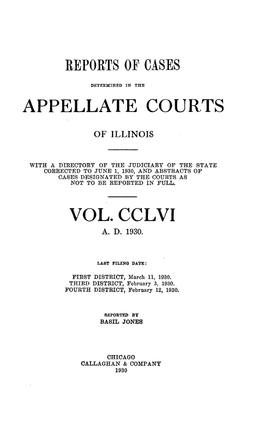 handle is hein.statereports/rcdappcill0256 and id is 1 raw text is: 









         REPORTS OF CASES

               DETERMINED IN THE



APPELLATE COURTS



               OF  ILLINOIS




 WITH A DIRECTORY OF THE JUDICIARY OF THE STATE
     CORRECTED TO JUNE 1, 1930, AND ABSTRACTS OF
        CASES DESIGNATED BY THE COURTS AS
          NOT TO BE REPORTED IN FULL.





          VOL. CCLVI

                 A. D. 1930.




                 LAST FILING DATE:

           FIRST DISTRICT, March 11, 1930.
           THIRD DISTRICT, February 3, 1930.
         FOURTH DISTRICT, February 12, 1930.



                  REPORTED BY
                  BASIL JONES





                  CHICAGO
             CALLAGHAN & COMPANY
                    1930


