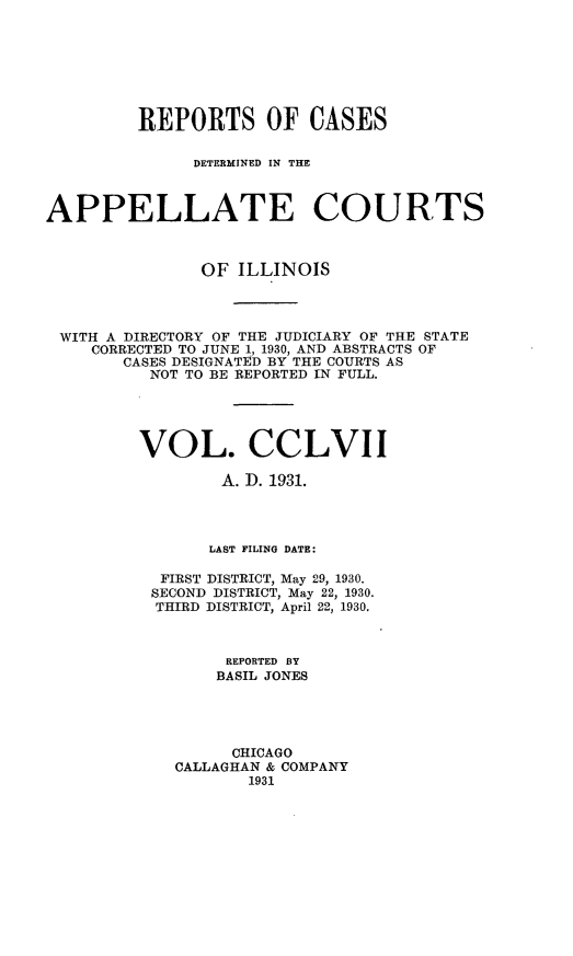 handle is hein.statereports/rcdappcill0257 and id is 1 raw text is: 







         REPORTS OF CASES

              DETERMINED IN THE



APPELLATE COURTS



               OF  ILLINOIS




 WITH A DIRECTORY OF THE JUDICIARY OF THE STATE
    CORRECTED TO JUNE 1, 1930, AND ABSTRACTS OF
        CASES DESIGNATED BY THE COURTS AS
          NOT TO BE REPORTED IN FULL.





          VOL. CCLVII

                 A. D. 1931.




                 LAST FILING DATE:

           FIRST DISTRICT, May 29, 1930.
           SECOND DISTRICT, May 22, 1930.
           THIRD DISTRICT, April 22, 1930.



                  REPORTED BY
                  BASIL JONES





                  CHICAGO
             CALLAGHAN & COMPANY
                    1931


