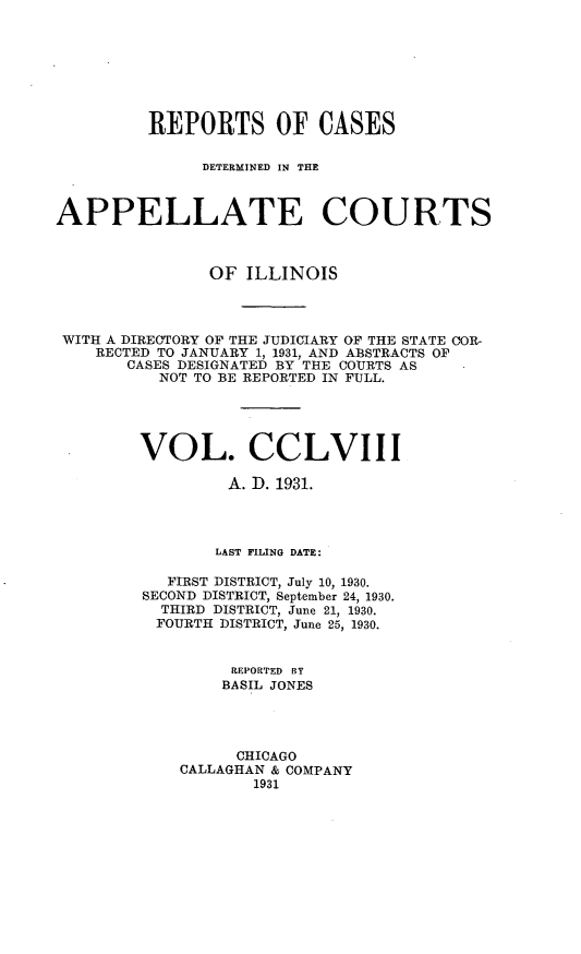 handle is hein.statereports/rcdappcill0258 and id is 1 raw text is: 








         REPORTS OF CASES

               DETERMINED IN THE



APPELLATE COURTS



                OF ILLINOIS




 WITH A DIREOTORY OF THE JUDICIARY OF THE STATE COR-
    RECTED TO JANUARY 1, 1931, AND ABSTRACTS OF
       CASES DESIGNATED BY THE COURTS AS
          NOT TO BE REPORTED IN FULL.





        VOL. CCLVIII

                 A. D. 1931.




                 LAST FILING DATE:

           FIRST DISTRICT, July 10, 1930.
         SECOND DISTRICT, September 24, 1930.
           THIRD DISTRICT, June 21, 1930.
           FOURTH DISTRICT, June 25, 1930.


                  REPORTED BY
                  BASIL JONES




                  CHICAGO
             CALLAGHAN & COMPANY
                    1931


