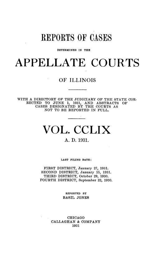 handle is hein.statereports/rcdappcill0259 and id is 1 raw text is: 








         REPORTS OF CASES

               DETERMINED IN THE



APPELLATE COURTS



                OF  ILLINOIS




 WITH A DIRECTORY OF THE JUDICIARY OF THE STATE COR-
    RECTED TO JUNE 1, 1931, AND ABSTRACTS OF
       CASES DESIGNATED BY THE COURTS AS
           NOT TO BE REPORTED IN FULL.





           VOL. CCLIX

                  A. ID. 1931.




                  LAST FILING DATE:

          FIRST DISTRICT, January 27, 1931.
          SECOND DISTRICT, January 15, 1931.
          THIRD DISTRICT, October 29, 1930.
          FOURTH DISTRICT, September 22, 1930.


                  REPORTED BY
                  BASIL JONES




                  CHICAGO
             CALLAGHAN & COMPANY
                     1931


