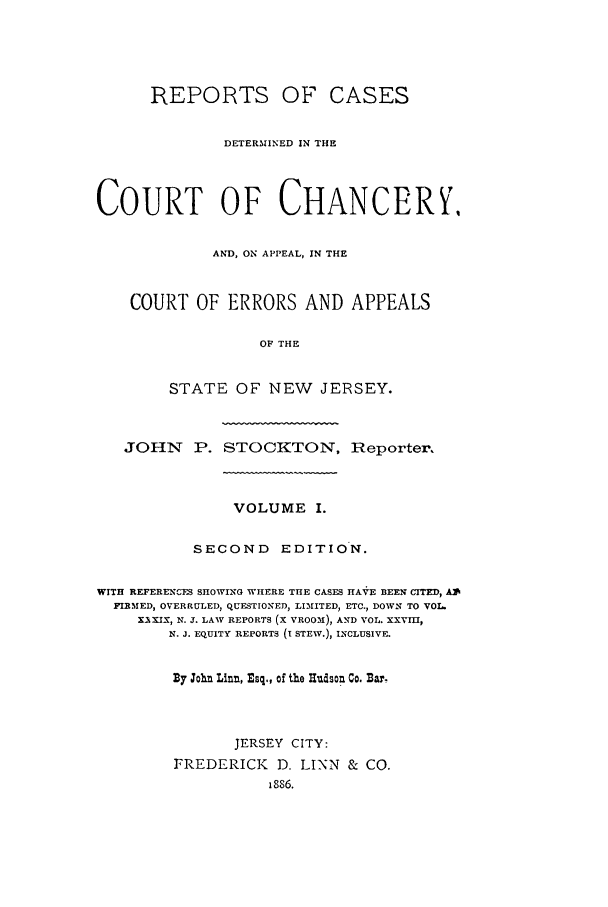 handle is hein.statereports/rcdccaernjerse0001 and id is 1 raw text is: REPORTS OF CASES
DETERMINED IN THE
COURT OF CHANCERY,
AND, ON APPEAL, IN THE
COURT OF ERRORS AND APPEALS
OF THE
STATE OF NEW JERSEY.
JOHN P. STOCKTON, Reporter.
VOLUME I.
SECOND EDITION.
WITH REFERENCIFS SHOWING WHERE THE CASES HAV E BEENITED, A
FIRMED, OVERRULED, QUESTIONED, LIMITED, ETC., DOWN TO VO1
XEXIX, N. J. LAW REPORTS (X VROOM), AND VOL. XXVri,
N. J. EQUITY REPORTS (I STEW.), INCLUSIVE.
By John Lint, Esq., of the Hudson Co. Bar.
JERSEY CITY:
FREDERICK      D. LINN & CO.
1886.


