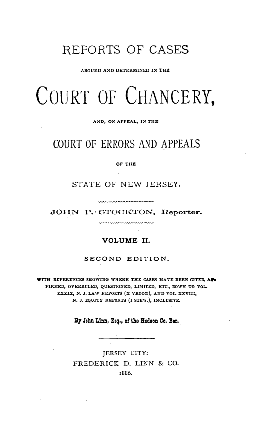 handle is hein.statereports/rcdccaernjerse0002 and id is 1 raw text is: REPORTS OF CASES
ARGUED AND DETERMINED IN THE
COURT OF CHANCERY,
AND, ON APPEAL, 1N THE
COURT OF ERRORS AND APPEALS
OF THE
STATE OF NEW JERSEY.
JOHN P.- STOCKTON, Reporter.
VOLUME II.
SECOND      EDITION.
WrrH REFERENCES SHOWING WHERE THE CASES HAVE BEEN CITED, AP.
FIRMED, OVERRULED, QUESTIONED, LIMITED, ETC., DOWN TO VOL.
XXXIX, N. J. LAW REPORTS (X VROOM), AND VOL. XXVIII,
N. J. EQUITY REPORTS (I STEW.), LNCLUSIVE.
By John Linn, Zsq., of the Hudson Co. Bar.
JERSEY CITY:
FREDERICK D. LINN & CO.
1886.


