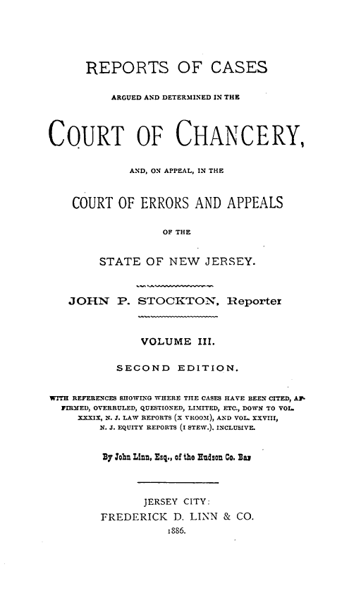 handle is hein.statereports/rcdccaernjerse0003 and id is 1 raw text is: REPORTS OF CASES
ARGUED AND DETERMINED IN THE
COURT OF CHANCERY,
AND, ON APPEAL, IN THE
COURT OF ERRORS AND APPEALS
OF THE
STATE OF NEW JERSEY.
JOHN P. STOCKTON, Reportex
VOLUME III.
SECOND       EDITION.
WITH REFERENCES SHOWING WHERE THE CASES HAVE BEEN CITED, A1
FIRMED, OVERRULED, QUESTIONED, LIMITED, ETC., DOWN TO VOL.
XXXIX, N. J. LAW REPORTS (X VRO0M), AND VOL. XXVIII,
N. J. EQUITY REPORTS (I STEW.). INCLUSIVE.
Ry cohn Llnn, Esq., of the Hludson Co. B
JERSEY CITY:
FREDERICK D. LINN & CO.
1886.


