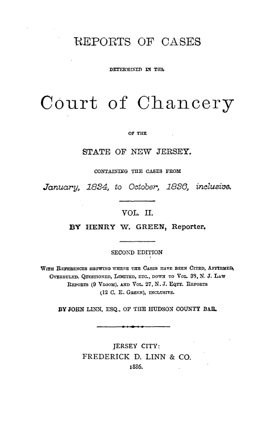 handle is hein.statereports/rcdccnejers0002 and id is 1 raw text is: REPORTS OF CASES
DETERMINED 0i THaL
Court of Chancery
OF THE
STATE OF NEW JERSEY.
CONTAIING THE CASES FROM
January, 1884, to October', 1850, inclusiv.
VOL. II.
BY HENRY W. GREEN, Reporter.
SECOND EDITION
WITH REFEENCES SHOWING WHERE THE CASES IAVE BEEN CITED, AFFIRMED
OVEnnULED, QUESTIONED, LnITED, ETC., DON TO VOL. 39, N. J. LAW
REPORTS (9 VRooM), AND VoL. 27, N. J. EQTY. RlEPOIRTS
(12 C. E. GEEN), InCLUSIVE.
BY JOHN LLNN, ESQ., OF THE HUDSON COUNTY BAI.
JERSEY CITY:
FREDERICK D. LINN & CO.
x886.


