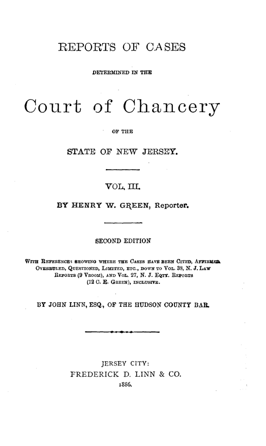 handle is hein.statereports/rcdccnejers0003 and id is 1 raw text is: REPORTS

OF CASES

DETEBMINED MN THE
Court of Chancery
OF THE
STATE OF NEW JERSEY.

VOL, m11
BY HENRY W. GI EEN, Reporter.
SECOND EDITION
Wi  REFERENCE3 SHOWING WHERE THE CASES HAVE BEEN C I  , AIrFRum.
OVERRULED, QUESTIONED, LiMTED, ETC., DOWN TO VOL, 38, N. J. LAW
REPORTS (9 VRooM), AND VOL. 27, N. J. EQTY. REPORTS
(12 0. E. GREEN), INCLUSIVE.
BY JOHN LINN, ESQ., OF THE HUDSON COUNTY BAR.
JERSEY CITY:
FREDERICK        D. LINN     &  CO.
1886,


