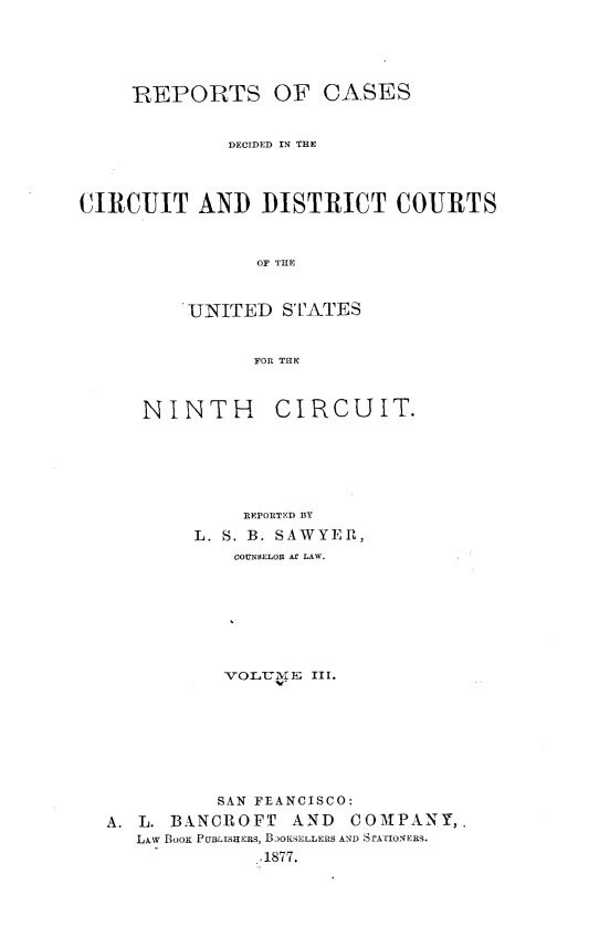 handle is hein.statereports/rcdcdcusn0003 and id is 1 raw text is: 





     R5EPORTS OF CASES


             DECIDED IN THE



CIRCUIT AND DISTRICT COURTS


                OF THE


          UNITED STATES


                FOR THE


NINTH


CIRCUIT.


            REPORTED BY
        L. S. B. SAWYER,
           COUNSELOR Af LAW.







           -VOLUM ZE III.








           SAN FEANCISCO:
A. L. BANCROFT  AND   COMNPANY,.
   LAw Boox PUBLISHERS, BaOKSELLERS AND STrAIONERS.
              .1877.


