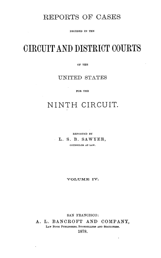 handle is hein.statereports/rcdcdcusn0004 and id is 1 raw text is: 



      REPORTS OF CASES


               DECIDED IN TE




CIRCUIT AND DISTRICT COURTS


                  OF THE



           UNITED STATES


                 FOR THE


    NINTH CIRCUIT.






            REPORTED BY
        L. S. B. SAWYER,
           COUNSELOR AT LAW.








           VOLTUME IV.








           SAN FRANCISCO :

A. L. BANCROFT   AND  COMPANY,
   LAW BOOK PUBLISHERS, BOOKSELLERS AND STATIONERB.
              1878.


