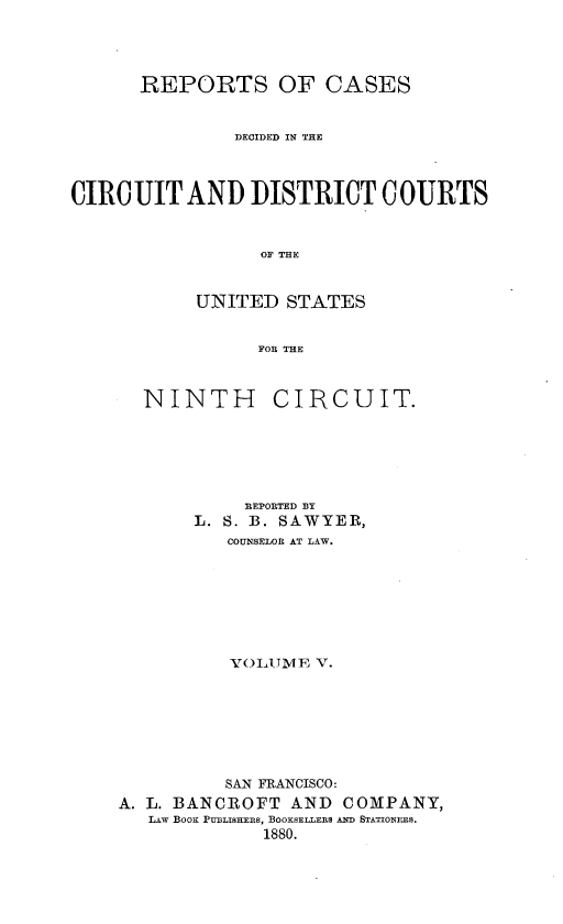 handle is hein.statereports/rcdcdcusn0005 and id is 1 raw text is: 




      REPORTS OF CASES


               DECIDED IN THE



CIRCUIT AND DISTRICT COURTS


                 OF THE


           UNITED STATES


                 FOR THE


NINTH


CIRCUIT.


           REPORTED BY
       L. S. B. SAWYER,
          COUNSELOR AT LAW.







          XTOLU1ME V.







          SAN FRANCISCO:
A. L. BANCROFT AND COMPANY,
   LAW BooK PUBmLIsHEs, BOOKSELLERS AND STATIONERS.
             1880.



