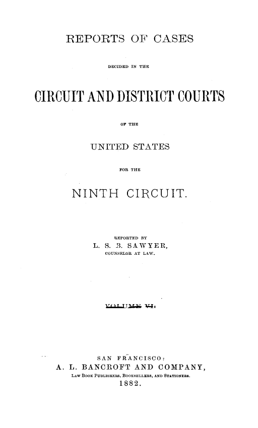 handle is hein.statereports/rcdcdcusn0006 and id is 1 raw text is: 




      REPORTS OF CASES



               DECIDED IN THE




CIRCUIT AND DISTRICT COURTS



                 OF THE



           UJNITED  STATES


                 FOR THE


   NINTH CIRCUIT.





            REPORTED BY
       L. S. B. SAWYER,
          COUNSELOR AT LAW.















        SAN FRANCISCO:
A. L. BANCROFT  AND  COMPANY,
   LAW BOOK PUBLISKERs, BOOKSELLERS, AND STATIONERS.
             1882.


