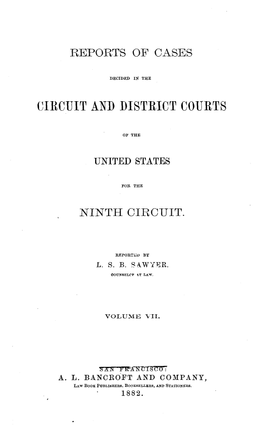 handle is hein.statereports/rcdcdcusn0007 and id is 1 raw text is: 






       REPORTS OF CASES


               DECIDED IN THE



CIRCUIT AND DISTRICT COURTS


                  OF THE



            UNITED STATES


                 FOR THE


    NINTH CIRCUIT.





            REPORTLiD BY
        L. S. B. S4WYER.
           COUNSELOP kT LAW.





           VOLUME NII.








A. L. BANCROFT AND COMPANY,
   LAW BooK PUBLISHERS, BOOKSELLERS, AND STATIONERS.
             1882.


