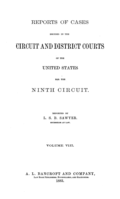 handle is hein.statereports/rcdcdcusn0008 and id is 1 raw text is: 




REPORTS


OF CASES


              DECIDED IN THE



CIRCUIT AND DISTRICT COURTS


                 OF THE


           UNITED STATES


                 FOR THE


   NINTH CIRCUIT.





           REPORTED BY
        L. S. B. SAWYER.
           COUNSELOB AT LAW.





         VOLUME VIII.







A. L. BANCROFT AND  COMPANY,
   LAW Boo PUBLISHEES, BOOKSELLERS, AND STATIONERS.
             1883.


