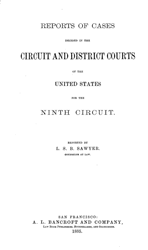 handle is hein.statereports/rcdcdcusn0009 and id is 1 raw text is: 




       REPORTS OF CASES


               DECIDED IN THE



CIRCUIT AND DISTRICT COURTS


                 OF TLE


           UNITED STATES


                 FOR THE


NINTH


CIRCUIT.


            REPORTED BY
        L. S. B. SAWYER.
           COUNSELOR AT LAW.












         SAN FRANCISCO:
A. L. BANCROFT AND COMPANY,
   LAW BOOK PUBLISHERS, BOOKSELLERS, AND STATIONERS.
             1885.


