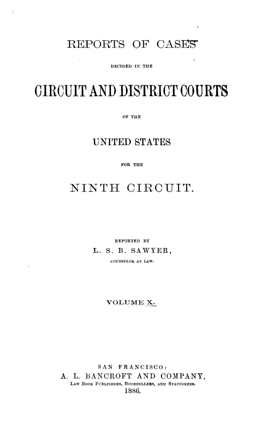 handle is hein.statereports/rcdcdcusn0010 and id is 1 raw text is: 





      REPORTS OF CAS]s


               DECIDED IN THE



CIRCUIT AND DISTRICT COURTS


                 OF THE



           UNITED STATES


                 FOR THE


NINTH


CIRCUIT.


           REPORTED BY
      L. S. B. SAWYER,
          COUNSELOR AT LAW.





          VOLUME X.








       SAN FRANCISCO:
A. L. BANCROFT AND COMPANY,
  LAW BooK PCBLISHERs, BOOKSELLERS, AND STATIONERS.
             1886.


