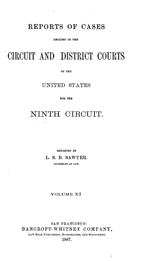 handle is hein.statereports/rcdcdcusn0011 and id is 1 raw text is: 





       REPORTS OF CASES


               DECIDED IN THE



CIRCUIT AND DISTRICT COURTS


                 OF THE


           UNITED STATES


                 FOR TME


   NINTH CIRCUIT.








            REPORTED BY

        L. S. B. SAWYER.
          COUNSELOR AT LAW.






          VOLUME XI






          SAN FRANCISCO-
BANCROFT-WHITNE Y   COMPANY,
  LAW BOOK PUBLISHERS, BOOKSELLERS, AND STATIONERS.
             1887.


