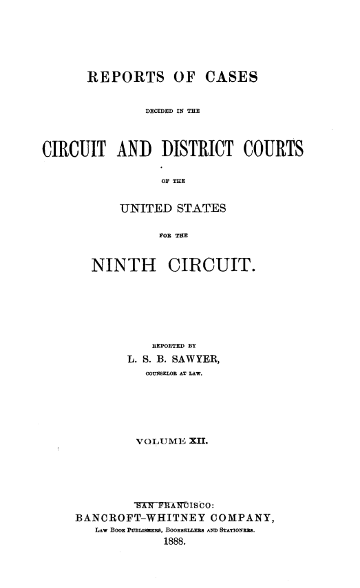 handle is hein.statereports/rcdcdcusn0012 and id is 1 raw text is: 






       REPORTS OF CASES


                DECIDED IN THE



CIRCUIT AND DISTRICT COURTS

                  OF THE


            UNITED STATES

                  FOR THE


NINTH


CIRCUIT.


            REPORTED BY
        L. S. B. SAWYER,
           COUNSELOR AT LAW.






         VOLUME XII.





         AN  11AIMOIS00:
BANCROFT-WHITNEY COMPANY,
   LAW BOOK PUBLISKERS, BOOKSELLERS AND STATIONERS.
             1888.


