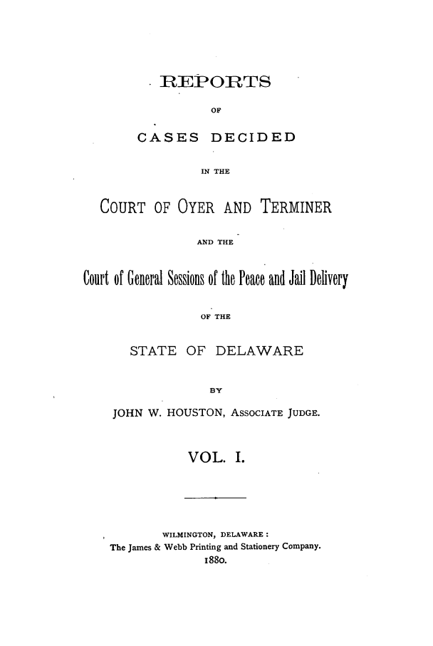 handle is hein.statereports/rcdcotdela0001 and id is 1 raw text is: REPORTS
OF
CASES DECIDED
IN THE
COURT OF OYER AND TERMINER
AND THE
Court of General Sessions of the Peace and Jail Delivery
OF THE
STATE OF DELAWARE
BY

JOHN W. HOUSTON, ASSOCIATE JUDGE.
VOL. I.

WILMINGTON, DELAWARE:
The James & Webb Printing and Stationery Company.
188o.


