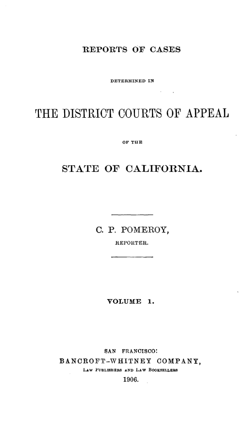 handle is hein.statereports/rcdcstca0001 and id is 1 raw text is: REPORTS OF CASES

DETERMINED IN
THE DISTRICT COURTS OF APPEAL
OF THE
STATE OF CALIFORNIA.

C. P. POMEROY,
REPORTER.

VOLUME 1.

SAN FRANCISCO:
BANCROFT-WHITNEY           COMPANY,
LAw PUBLISHRMS AND LAW BOOKSELLE S
1906.


