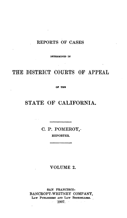 handle is hein.statereports/rcdcstca0002 and id is 1 raw text is: REPORTS OF CASES

DETEBMIED IN

THE DISTRICT COURTS

OF APPEAL

OF THU

STATE OF CALIFORNIA.
C. P. POMEROY,.
REPORTER.

VOLUME 2.

SAN FRANCISCO:
BANCROFT-WHITNEY COMPANY,
LAw Pum s-S D LAw BOOKSrLmmS.
1907.


