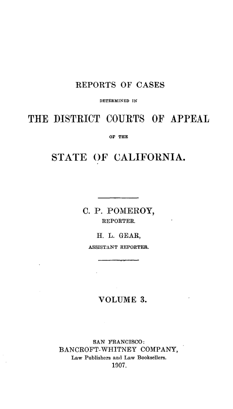 handle is hein.statereports/rcdcstca0003 and id is 1 raw text is: REPORTS OF CASES

DETERMINED IN

THE DISTRICT COURTS

OF APPEAL

Or THE

STATE

OF CALIFORNIA.

C. P. POMEROY,
REPORTER.
H. L. GEAR,
ASSISTANT REPORTER.
VOLUME 3.
SAN FRANCISCO:
BANCROFT-WHITNEY COMPANY,
Law Publishers and Law Booksellers.
1907.


