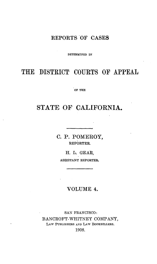 handle is hein.statereports/rcdcstca0004 and id is 1 raw text is: REPORTS OF CASES

DETERMINED IN
THE DISTRICT COURTS OF APPEAL
OF THE
STATE OF CALIFORNIA.

C. P. POMEROY,
REPORTER.
H. L. GEAR,
ASSISTANT REPORTER.
VOLUME 4.
SAN FRANCISCO:
BANCROFT-WHITNEY COMPANY,
LAW PUBLISHERS AND LAW BOOKSELLERS.
1908.


