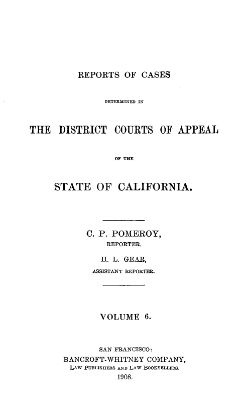 handle is hein.statereports/rcdcstca0006 and id is 1 raw text is: REPORTS OF CASES

DETERMINED IN
THE DISTRICT COURTS OF APPEAL
OF THE
STATE OF CALIFORNIA.

C. P. POMEROY,
REPORTER.
H. L. GEAR,
ASSISTANT REPORTER.
VOLUME 6.
SAN FRANCISCO:
BANCROFT-WHITNEY COMPANY,
LAW PUBLISHERS AND LAW BoOKSELLERS.
1908.


