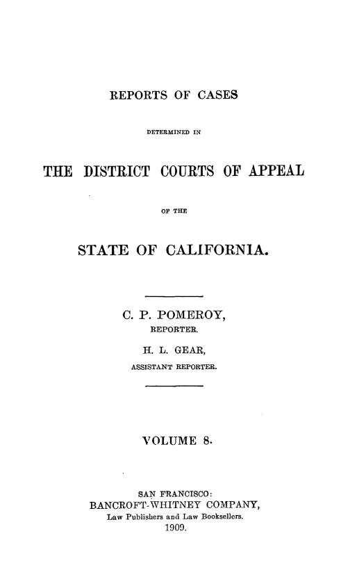 handle is hein.statereports/rcdcstca0008 and id is 1 raw text is: REPORTS OF CASES

DETERMINED IN
THE DISTRICT COURTS OF APPEAL
OF THE
STATE OF CALIFORNIA.

C. P. POMEROY,
REPORTER.
H. L. GEAR,
ASSISTANT REPORTER.
VOLUME 8.
SAN FRANCISCO:
BANCROFT-WHITNEY COMPANY,
Law Publishers and Law Booksellers.
1909.


