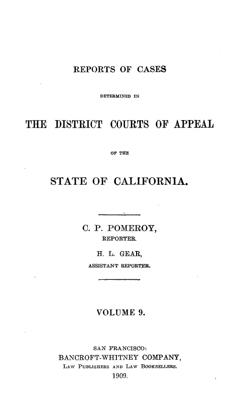 handle is hein.statereports/rcdcstca0009 and id is 1 raw text is: REPORTS OF CASES

DETERMINED IN

THE DISTRICT

COURTS OF APPEAL

OF THE

STATE OF CALIFORNIA.
C. P. POMEROY,
REPORTER.
H. L. GEAR,
ASSISTANT REPORTER.
VOLUME 9.
SAN FRANCISCO:
BANCROFT-WHITNEY COMPANY,
LAW PUBLISHERS AND LAW BOOKSELLERS.
1909.


