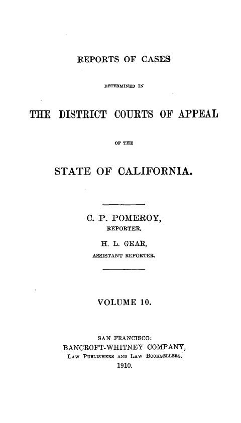 handle is hein.statereports/rcdcstca0010 and id is 1 raw text is: REPORTS OF CASES

DETERMINED IN

THE DISTRICT

COURTS OF APPEAL

OF THE

STATE OF CALIFORNIA.
C. P. POMEROY,
REPORTER.
H. L. GEAR,
ASSISTANT REPORTER.
VOLUME 10.
SAN FRANCISCO:
BANCROFT-WHITNEY COMPANY,
LAW PUBLISHERS AND LAW BOOKSELLERS.
1910.


