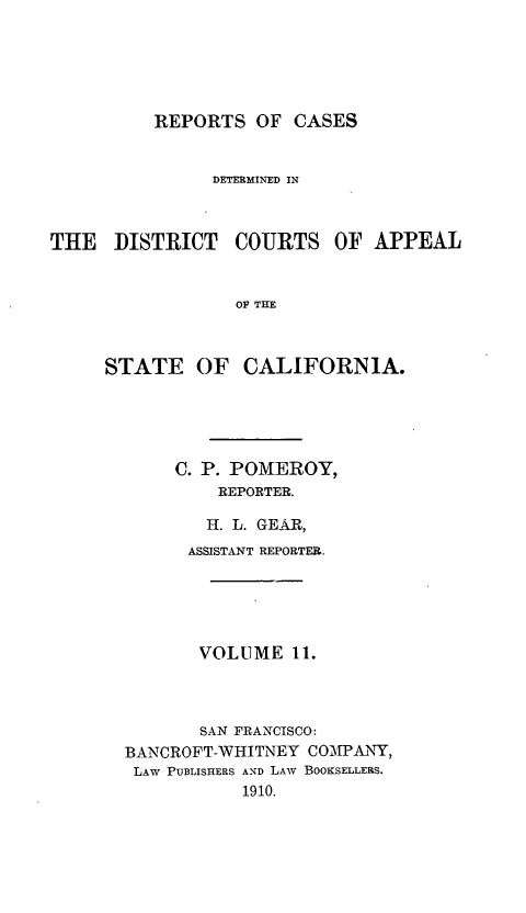handle is hein.statereports/rcdcstca0011 and id is 1 raw text is: REPORTS OF CASES

DETERMINED IN
THE DISTRICT COURTS OF APPEAL
O THE
STATE OF CALIFORNIA.

C. P. POMEROY,
REPORTER.
H. L. GEAR,
ASSISTANT REPORTER.
VOLUME 11.
SAN FRANCISCO:
BANCROFT-WHITNEY COM-PArNY,
LAW PUBLISHERS AND LAW BOOKSELLERS.
1910.



