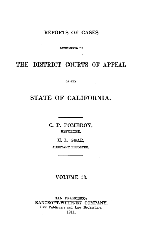 handle is hein.statereports/rcdcstca0013 and id is 1 raw text is: REPORTS OF CASES
DETERMINED In
THE DISTRICT COURTS OF APPEAL
OF THE
STATE OF CALIFORNIA.

C. P. POMEROY,
REPORTER.
H. L. GEAR,
ASSISTANT REPORTER.
VOLUME 13.
SAN FRANCISCO:
BANCROFT-WHITNEY COMPANY,
Law Publishers and Law Booksellers.
1911.


