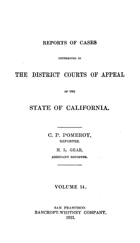 handle is hein.statereports/rcdcstca0014 and id is 1 raw text is: REPORTS OF CASES

DETEMINED IN
THE DISTRICT COURTS OF APPEAL
OF THE
STATE OF CALIFORNIA.

C. P. POMEROY,
REPORTER.
H. L. GEAR,
ASSISTANT REPORTER.
VOLUME 14.
SAN FRANCISCO:
BANCROFT-WHITNEY COMPANY,
1911.


