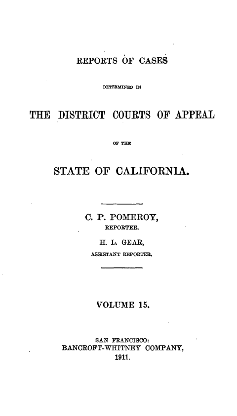 handle is hein.statereports/rcdcstca0015 and id is 1 raw text is: REPORTS OF CASES

DETERMINED IN

THE DISTRICT

COURTS

OF APPEAL

OF THE

STATE OF CALIFORNIA.
C. P. POMEROY,
REPORTER.
H. L. GEAR,
ASSISTANT REPORTER.
VOLUME 15.
SAN FRANCISCO:
BANCROFT-WHITNEY COMPANY,
1911.


