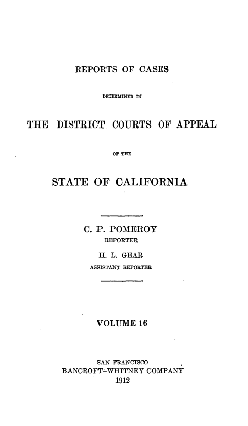 handle is hein.statereports/rcdcstca0016 and id is 1 raw text is: REPORTS OF CASES
DETEIMINED IN
THE DISTRICT. COURTS OF APPEAL
OF THE
STATE OF CALIFORNIA

C. P. POMEROY
REPORTER
H=[. L. GEAR
ASSISTANT REPORTER
VOLUME 16
SAN FRANCISCO
BANCROFT-WHITNEY COMPANY
1912



