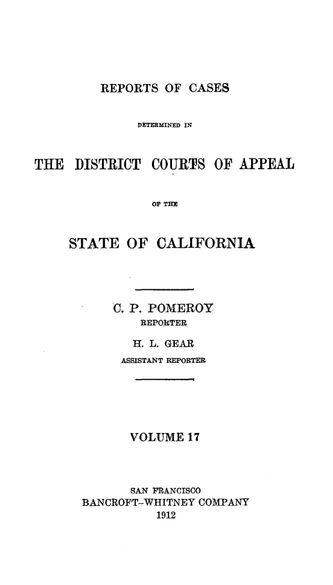 handle is hein.statereports/rcdcstca0017 and id is 1 raw text is: REPORTS OF CASES

DETERMINED IN
THE DISTRICT COURTS OF APPEAL
O T E
STATE OF CALIFORNIA

C. P. POMEROY
REP0RTER
H. L. GEAR

ASSISTANT REPORTER
VOLUME 17
SAN FRANCISCO
BANCROFT-WHITNEY COMPANY
1912


